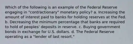 Which of the following is an example of the Federal Reserve engaging in "contractionary" <a href='https://www.questionai.com/knowledge/kEE0G7Llsx-monetary-policy' class='anchor-knowledge'>monetary policy</a>? a. Increasing the amount of interest paid to banks for holding reserves at the Fed. b. Decreasing the minimum percentage that banks are required to hold of peoples' deposits in reserve. c. Buying government bonds in exchange for U.S. dollars. d. The Federal Reserve operating as a "lender of last resort."