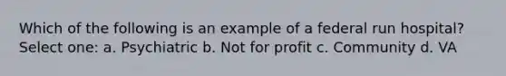 Which of the following is an example of a federal run hospital? Select one: a. Psychiatric b. Not for profit c. Community d. VA
