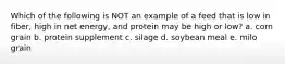 Which of the following is NOT an example of a feed that is low in fiber, high in net energy, and protein may be high or low? a. corn grain b. protein supplement c. silage d. soybean meal e. milo grain