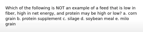 Which of the following is NOT an example of a feed that is low in fiber, high in net energy, and protein may be high or low? a. corn grain b. protein supplement c. silage d. soybean meal e. milo grain