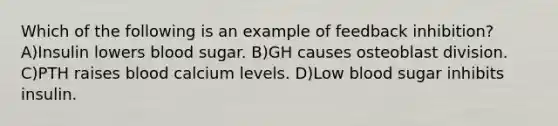 Which of the following is an example of feedback inhibition? A)Insulin lowers blood sugar. B)GH causes osteoblast division. C)PTH raises blood calcium levels. D)Low blood sugar inhibits insulin.