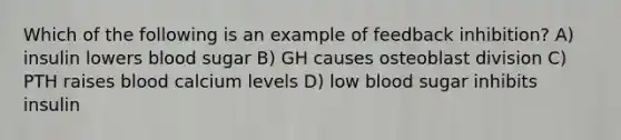 Which of the following is an example of feedback inhibition? A) insulin lowers blood sugar B) GH causes osteoblast division C) PTH raises blood calcium levels D) low blood sugar inhibits insulin