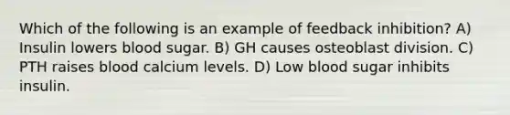 Which of the following is an example of feedback inhibition? A) Insulin lowers blood sugar. B) GH causes osteoblast division. C) PTH raises blood calcium levels. D) Low blood sugar inhibits insulin.