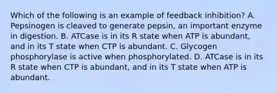 Which of the following is an example of feedback inhibition? A. Pepsinogen is cleaved to generate pepsin, an important enzyme in digestion. B. ATCase is in its R state when ATP is abundant, and in its T state when CTP is abundant. C. Glycogen phosphorylase is active when phosphorylated. D. ATCase is in its R state when CTP is abundant, and in its T state when ATP is abundant.