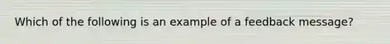 Which of the following is an example of a feedback message?