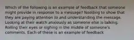 Which of the following is an example of feedback that someone might provide in response to a message? Nodding to show that they are paying attention to and understanding the message. Looking at their watch anxiously as someone else is talking. Rolling their eyes or sighing in the middle of someone's comments. Each of these is an example of feedback