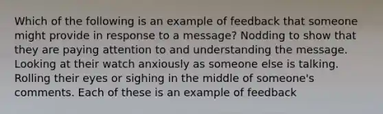 Which of the following is an example of feedback that someone might provide in response to a message? Nodding to show that they are paying attention to and understanding the message. Looking at their watch anxiously as someone else is talking. Rolling their eyes or sighing in the middle of someone's comments. Each of these is an example of feedback