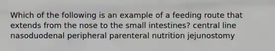 Which of the following is an example of a feeding route that extends from the nose to the small intestines? central line nasoduodenal peripheral parenteral nutrition jejunostomy