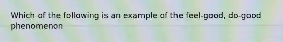 Which of the following is an example of the feel-good, do-good phenomenon