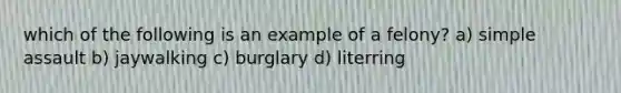 which of the following is an example of a felony? a) simple assault b) jaywalking c) burglary d) literring