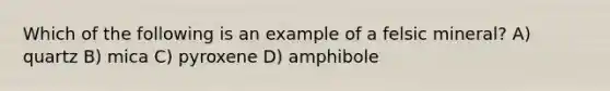 Which of the following is an example of a felsic mineral? A) quartz B) mica C) pyroxene D) amphibole