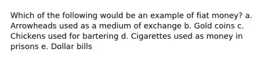 Which of the following would be an example of fiat money? a. Arrowheads used as a medium of exchange b. Gold coins c. Chickens used for bartering d. Cigarettes used as money in prisons e. Dollar bills