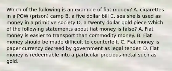 Which of the following is an example of fiat​ money? A. cigarettes in a POW​ (prison) camp B. a five dollar bill C. sea shells used as money in a primitive society D. a twenty dollar gold piece Which of the following statements about fiat money is​ false? A. Fiat money is easier to transport than commodity money. B. Fiat money should be made difficult to counterfeit. C. Fiat money is paper currency decreed by government as legal tender. D. Fiat money is redeemable into a particular precious metal such as gold.