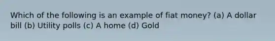 Which of the following is an example of fiat money? (a) A dollar bill (b) Utility polls (c) A home (d) Gold