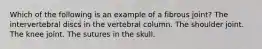 Which of the following is an example of a fibrous joint? The intervertebral discs in the vertebral column. The shoulder joint. The knee joint. The sutures in the skull.