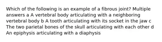 Which of the following is an example of a fibrous joint? Multiple answers a A vertebral body articulating with a neighboring vertebral body b A tooth articulating with its socket in the jaw c The two parietal bones of the skull articulating with each other d An epiphysis articulating with a diaphysis