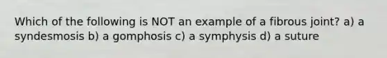 Which of the following is NOT an example of a fibrous joint? a) a syndesmosis b) a gomphosis c) a symphysis d) a suture