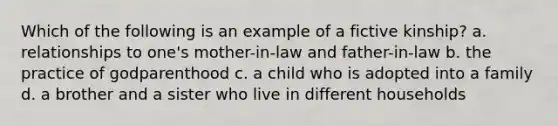 Which of the following is an example of a fictive kinship? a. relationships to one's mother-in-law and father-in-law b. the practice of godparenthood c. a child who is adopted into a family d. a brother and a sister who live in different households