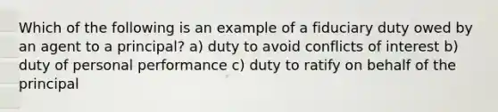 Which of the following is an example of a fiduciary duty owed by an agent to a principal? a) duty to avoid conflicts of interest b) duty of personal performance c) duty to ratify on behalf of the principal