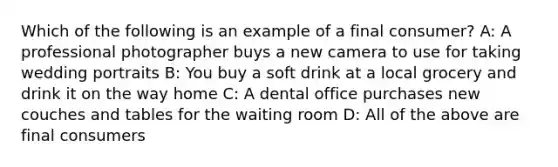 Which of the following is an example of a final consumer? A: A professional photographer buys a new camera to use for taking wedding portraits B: You buy a soft drink at a local grocery and drink it on the way home C: A dental office purchases new couches and tables for the waiting room D: All of the above are final consumers