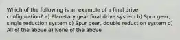 Which of the following is an example of a final drive configuration? a) Planetary gear final drive system b) Spur gear, single reduction system c) Spur gear, double reduction system d) All of the above e) None of the above