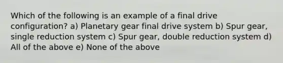 Which of the following is an example of a final drive configuration? a) Planetary gear final drive system b) Spur gear, single reduction system c) Spur gear, double reduction system d) All of the above e) None of the above