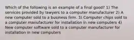 Which of the following is an example of a final good? 1) The services provided by lawyers to a computer manufacturer 2) A new computer sold to a business firm. 3) Computer chips sold to a computer manufacturer for installation in new computers 4) New computer software sold to a computer manufacturer for installation in new computers