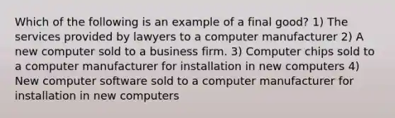 Which of the following is an example of a final good? 1) The services provided by lawyers to a computer manufacturer 2) A new computer sold to a business firm. 3) Computer chips sold to a computer manufacturer for installation in new computers 4) New computer software sold to a computer manufacturer for installation in new computers