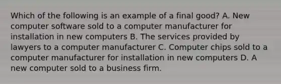 Which of the following is an example of a final good? A. New computer software sold to a computer manufacturer for installation in new computers B. The services provided by lawyers to a computer manufacturer C. Computer chips sold to a computer manufacturer for installation in new computers D. A new computer sold to a business firm.