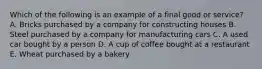 Which of the following is an example of a final good or service? A. Bricks purchased by a company for constructing houses B. Steel purchased by a company for manufacturing cars C. A used car bought by a person D. A cup of coffee bought at a restaurant E. Wheat purchased by a bakery