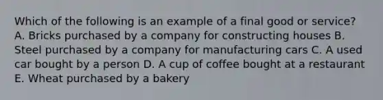 Which of the following is an example of a final good or service? A. Bricks purchased by a company for constructing houses B. Steel purchased by a company for manufacturing cars C. A used car bought by a person D. A cup of coffee bought at a restaurant E. Wheat purchased by a bakery