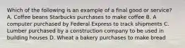 Which of the following is an example of a final good or​ service? A. Coffee beans Starbucks purchases to make coffee B. A computer purchased by Federal Express to track shipments C. Lumber purchased by a construction company to be used in building houses D. Wheat a bakery purchases to make bread