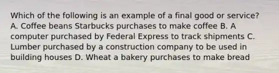 Which of the following is an example of a final good or​ service? A. Coffee beans Starbucks purchases to make coffee B. A computer purchased by Federal Express to track shipments C. Lumber purchased by a construction company to be used in building houses D. Wheat a bakery purchases to make bread