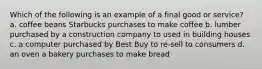 Which of the following is an example of a final good or service? a. coffee beans Starbucks purchases to make coffee b. lumber purchased by a construction company to used in building houses c. a computer purchased by Best Buy to re-sell to consumers d. an oven a bakery purchases to make bread