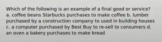 Which of the following is an example of a final good or service? a. coffee beans Starbucks purchases to make coffee b. lumber purchased by a construction company to used in building houses c. a computer purchased by Best Buy to re-sell to consumers d. an oven a bakery purchases to make bread