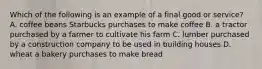 Which of the following is an example of a final good or service? A. coffee beans Starbucks purchases to make coffee B. a tractor purchased by a farmer to cultivate his farm C. lumber purchased by a construction company to be used in building houses D. wheat a bakery purchases to make bread