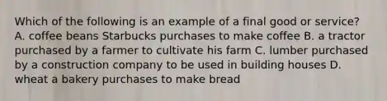 Which of the following is an example of a final good or service? A. coffee beans Starbucks purchases to make coffee B. a tractor purchased by a farmer to cultivate his farm C. lumber purchased by a construction company to be used in building houses D. wheat a bakery purchases to make bread