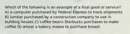 Which of the following is an example of a final good or service? A) a computer purchased by Federal Express to track shipments B) lumbar purchased by a construction company to use in building houses C) coffee beans Starbucks purchases to make coffee D) wheat a bakery makes to purchase bread)