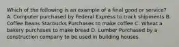 Which of the following is an example of a final good or service? A. Computer purchased by Federal Express to track shipments B. Coffee Beans Starbucks Purchases to make coffee C. Wheat a bakery purchases to make bread D. Lumber Purchased by a construction company to be used in building houses.