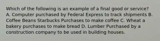 Which of the following is an example of a final good or service? A. Computer purchased by Federal Express to track shipments B. Coffee Beans Starbucks Purchases to make coffee C. Wheat a bakery purchases to make bread D. Lumber Purchased by a construction company to be used in building houses.