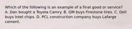 Which of the following is an example of a final good or service? A. Dan bought a Toyota Camry. B. GM buys Firestone tires. C. Dell buys Intel chips. D. PCL construction company buys Lafarge cement.