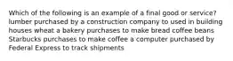 Which of the following is an example of a final good or service? lumber purchased by a construction company to used in building houses wheat a bakery purchases to make bread coffee beans Starbucks purchases to make coffee a computer purchased by Federal Express to track shipments