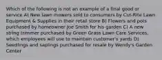 Which of the following is not an example of a final good or service A) New lawn mowers sold to consumers by Cut-Rite Lawn Equipment & Supplies in their retail store B) Flowers and pots purchased by homeowner Joe Smith for his garden C) A new string trimmer purchased by Green Grass Lawn Care Services, which employees will use to maintain customer's yards D) Seedlings and saplings purchased for resale by Wendy's Garden Center