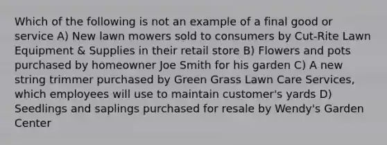 Which of the following is not an example of a final good or service A) New lawn mowers sold to consumers by Cut-Rite Lawn Equipment & Supplies in their retail store B) Flowers and pots purchased by homeowner Joe Smith for his garden C) A new string trimmer purchased by Green Grass Lawn Care Services, which employees will use to maintain customer's yards D) Seedlings and saplings purchased for resale by Wendy's Garden Center