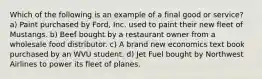 Which of the following is an example of a final good or service? a) Paint purchased by Ford, Inc. used to paint their new fleet of Mustangs. b) Beef bought by a restaurant owner from a wholesale food distributor. c) A brand new economics text book purchased by an WVU student. d) Jet Fuel bought by Northwest Airlines to power its fleet of planes.