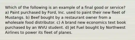 Which of the following is an example of a final good or service? a) Paint purchased by Ford, Inc. used to paint their new fleet of Mustangs. b) Beef bought by a restaurant owner from a wholesale food distributor. c) A brand new economics text book purchased by an WVU student. d) Jet Fuel bought by Northwest Airlines to power its fleet of planes.