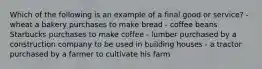 Which of the following is an example of a final good or service? - wheat a bakery purchases to make bread - coffee beans Starbucks purchases to make coffee - lumber purchased by a construction company to be used in building houses - a tractor purchased by a farmer to cultivate his farm