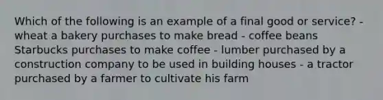 Which of the following is an example of a final good or service? - wheat a bakery purchases to make bread - coffee beans Starbucks purchases to make coffee - lumber purchased by a construction company to be used in building houses - a tractor purchased by a farmer to cultivate his farm