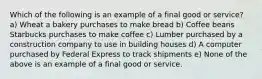 Which of the following is an example of a final good or service? a) Wheat a bakery purchases to make bread b) Coffee beans Starbucks purchases to make coffee c) Lumber purchased by a construction company to use in building houses d) A computer purchased by Federal Express to track shipments e) None of the above is an example of a final good or service.