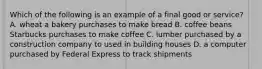 Which of the following is an example of a final good or service? A. wheat a bakery purchases to make bread B. coffee beans Starbucks purchases to make coffee C. lumber purchased by a construction company to used in building houses D. a computer purchased by Federal Express to track shipments